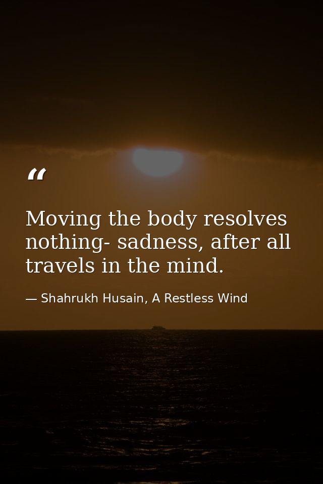 Moving the body resolves nothing- sadness, after all travels in the mind. — Shahrukh Husain, A Restless Wind