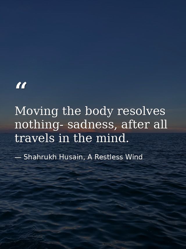 Moving the body resolves nothing- sadness, after all travels in the mind. — Shahrukh Husain, A Restless Wind