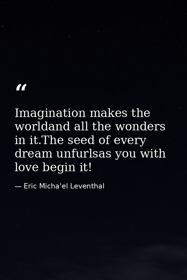 Imagination makes the worldand all the wonders in it.The seed of every dream unfurlsas you with love begin it! — Eric Micha'el Leventhal