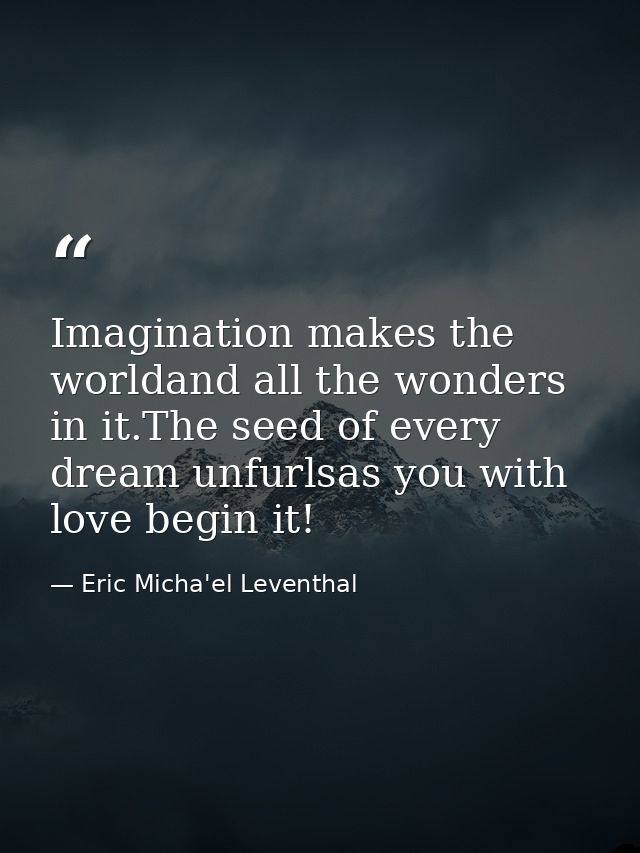 Imagination makes the worldand all the wonders in it.The seed of every dream unfurlsas you with love begin it! — Eric Micha'el Leventhal