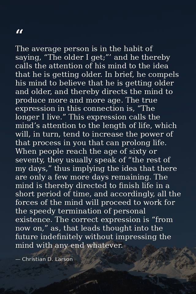 The average person is in the habit of saying, “The older I get;”’ and he thereby calls the attention of his mind to the  — Christian D. Larson