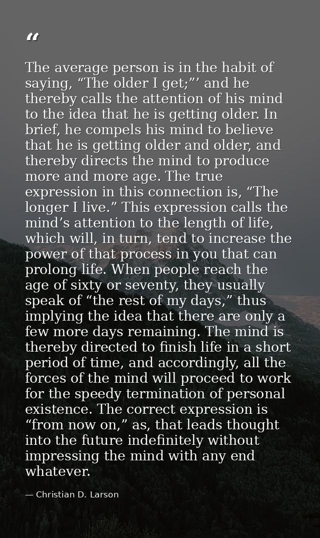 The average person is in the habit of saying, “The older I get;”’ and he thereby calls the attention of his mind to the  — Christian D. Larson