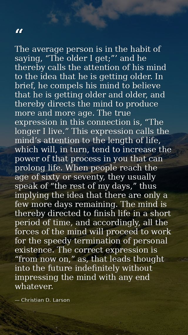 The average person is in the habit of saying, “The older I get;”’ and he thereby calls the attention of his mind to the  — Christian D. Larson
