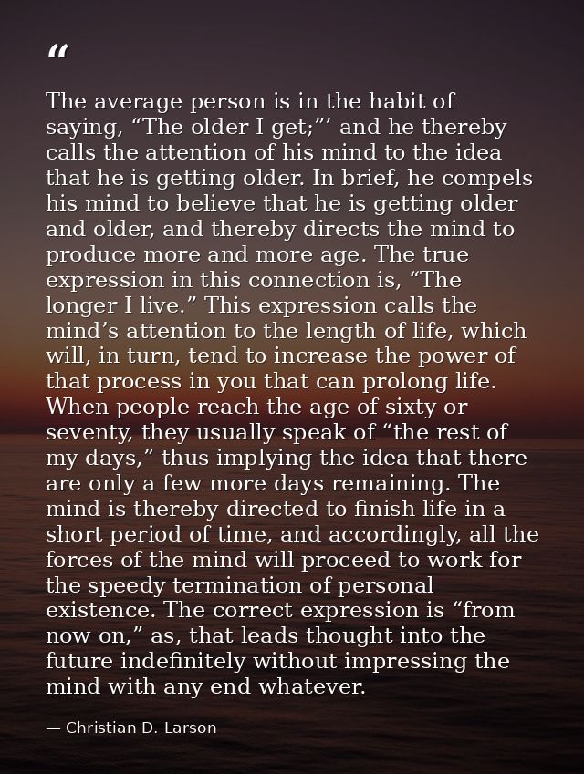 The average person is in the habit of saying, “The older I get;”’ and he thereby calls the attention of his mind to the  — Christian D. Larson