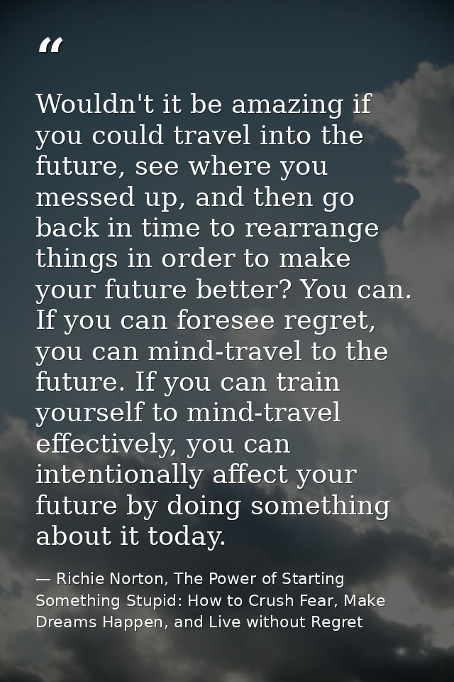 Wouldn't it be amazing if you could travel into the future, see where you messed up, and then go back in time to rearran — Richie Norton, The Power of Starting Something Stupid: How to Crush Fear, Make Dreams Happen, and Live without Regret
