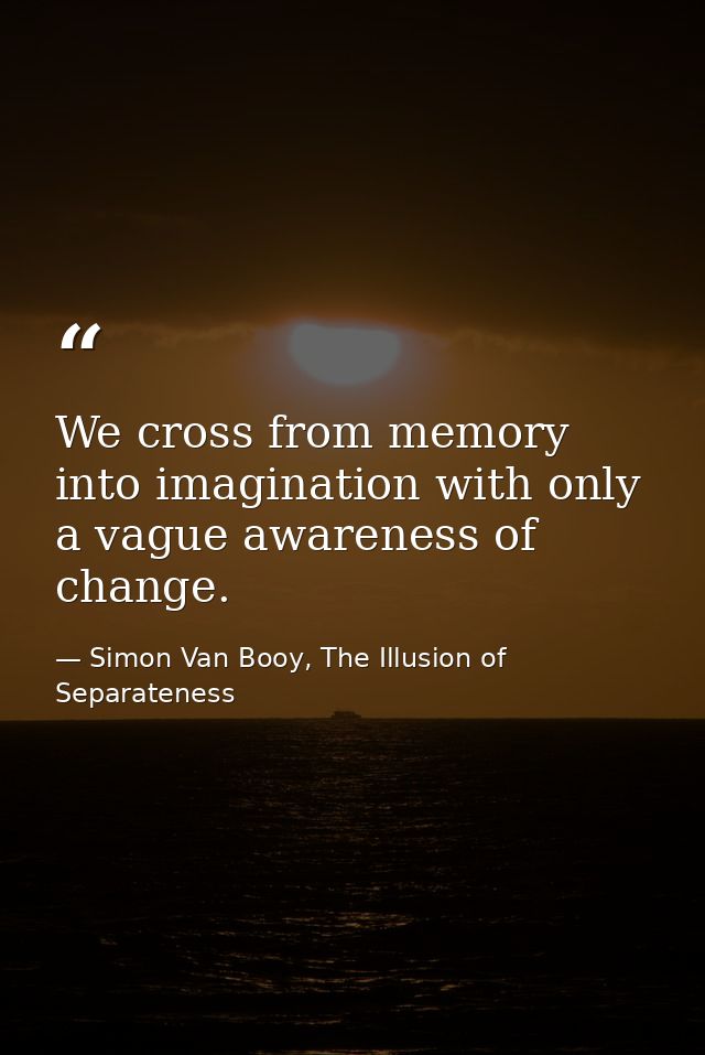 We cross from memory into imagination with only a vague awareness of change. — Simon Van Booy, The Illusion of Separateness