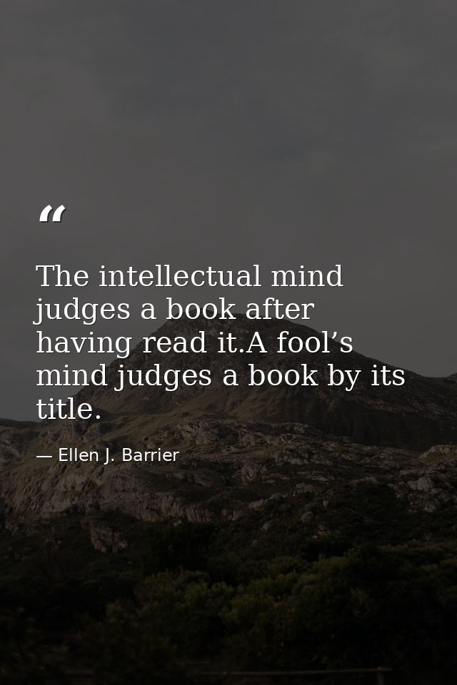 The intellectual mind judges a book after having read it.A fool’s mind judges a book by its title. — Ellen J. Barrier