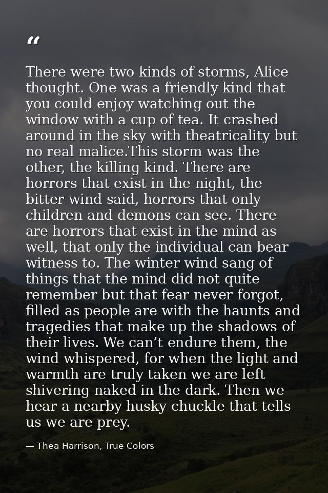 There were two kinds of storms, Alice thought. One was a friendly kind that you could enjoy watching out the window with — Thea Harrison, True Colors