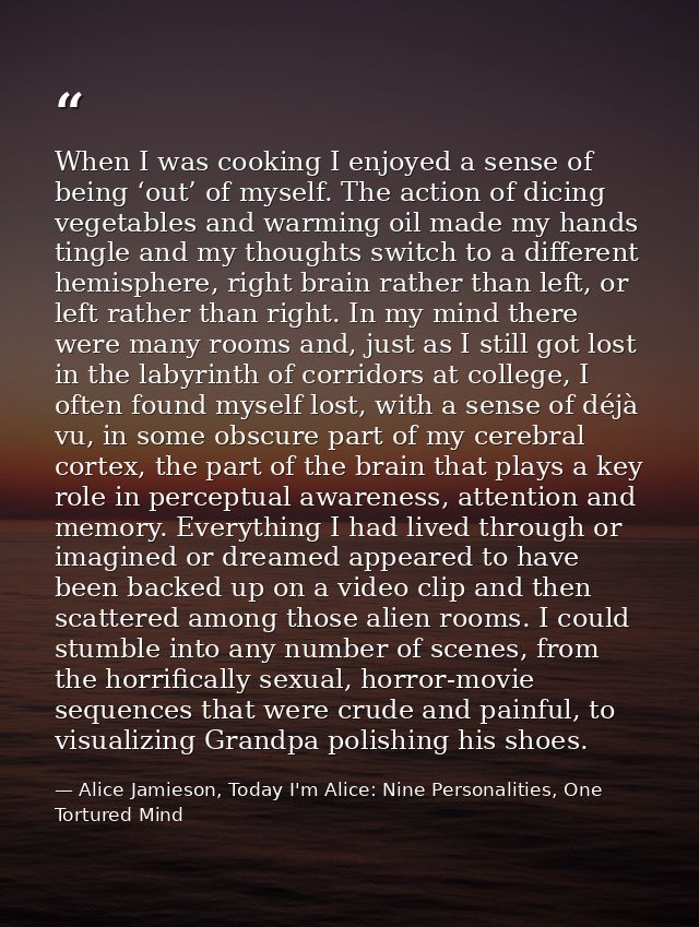 When I was cooking I enjoyed a sense of being ‘out’ of myself. The action of dicing vegetables and warming oil made my h — Alice Jamieson, Today I'm Alice: Nine Personalities, One Tortured Mind