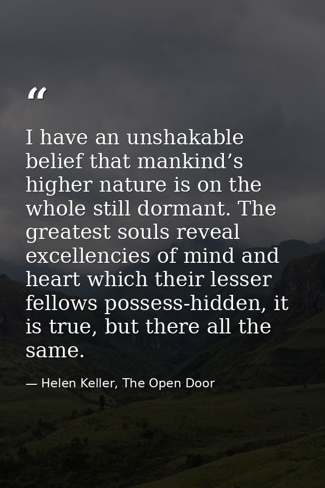 I have an unshakable belief that mankind’s higher nature is on the whole still dormant. The greatest souls reveal excell — Helen Keller, The Open Door