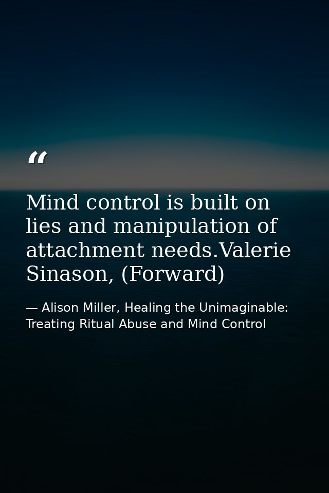 Mind control is built on lies and manipulation of attachment needs.Valerie Sinason, (Forward) — Alison Miller, Healing the Unimaginable: Treating Ritual Abuse and Mind Control