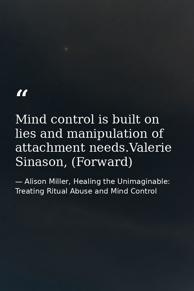 Mind control is built on lies and manipulation of attachment needs.Valerie Sinason, (Forward) — Alison Miller, Healing the Unimaginable: Treating Ritual Abuse and Mind Control