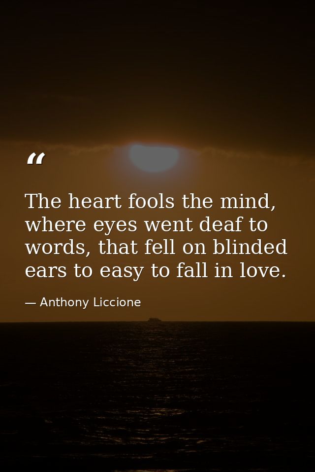 The heart fools the mind, where eyes went deaf to words, that fell on blinded ears to easy to fall in love. — Anthony Liccione
