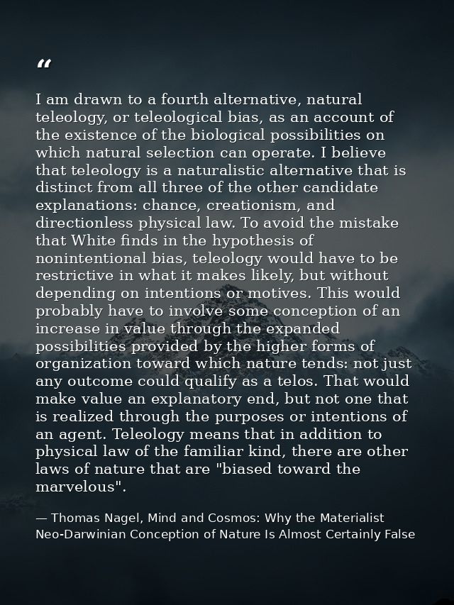 I am drawn to a fourth alternative, natural teleology, or teleological bias, as an account of the existence of the biolo — Thomas Nagel, Mind and Cosmos: Why the Materialist Neo-Darwinian Conception of Nature Is Almost Certainly False
