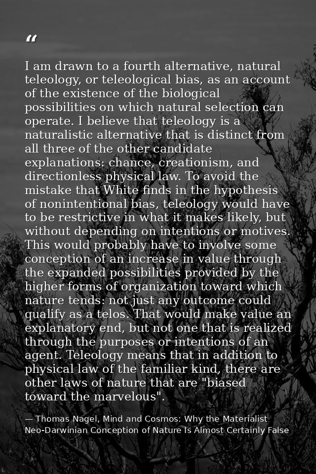 I am drawn to a fourth alternative, natural teleology, or teleological bias, as an account of the existence of the biolo — Thomas Nagel, Mind and Cosmos: Why the Materialist Neo-Darwinian Conception of Nature Is Almost Certainly False