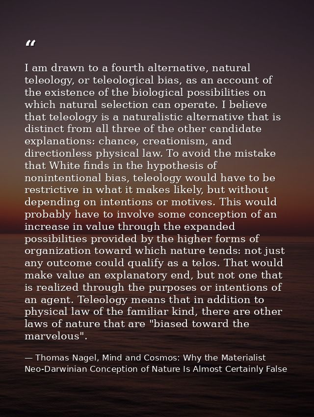 I am drawn to a fourth alternative, natural teleology, or teleological bias, as an account of the existence of the biolo — Thomas Nagel, Mind and Cosmos: Why the Materialist Neo-Darwinian Conception of Nature Is Almost Certainly False