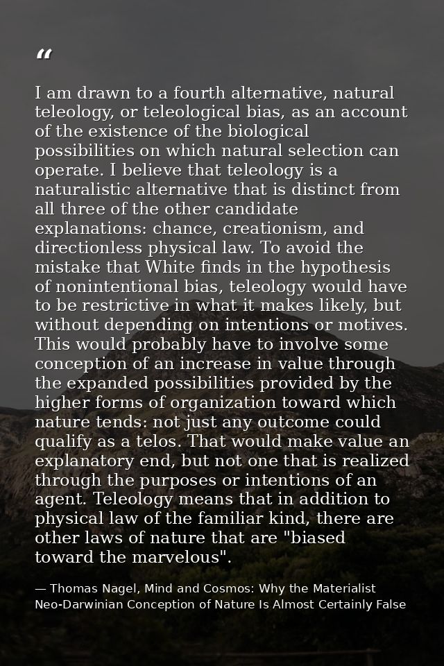 I am drawn to a fourth alternative, natural teleology, or teleological bias, as an account of the existence of the biolo — Thomas Nagel, Mind and Cosmos: Why the Materialist Neo-Darwinian Conception of Nature Is Almost Certainly False