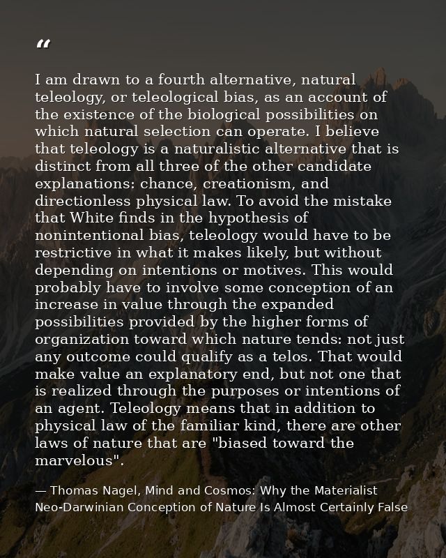 I am drawn to a fourth alternative, natural teleology, or teleological bias, as an account of the existence of the biolo — Thomas Nagel, Mind and Cosmos: Why the Materialist Neo-Darwinian Conception of Nature Is Almost Certainly False