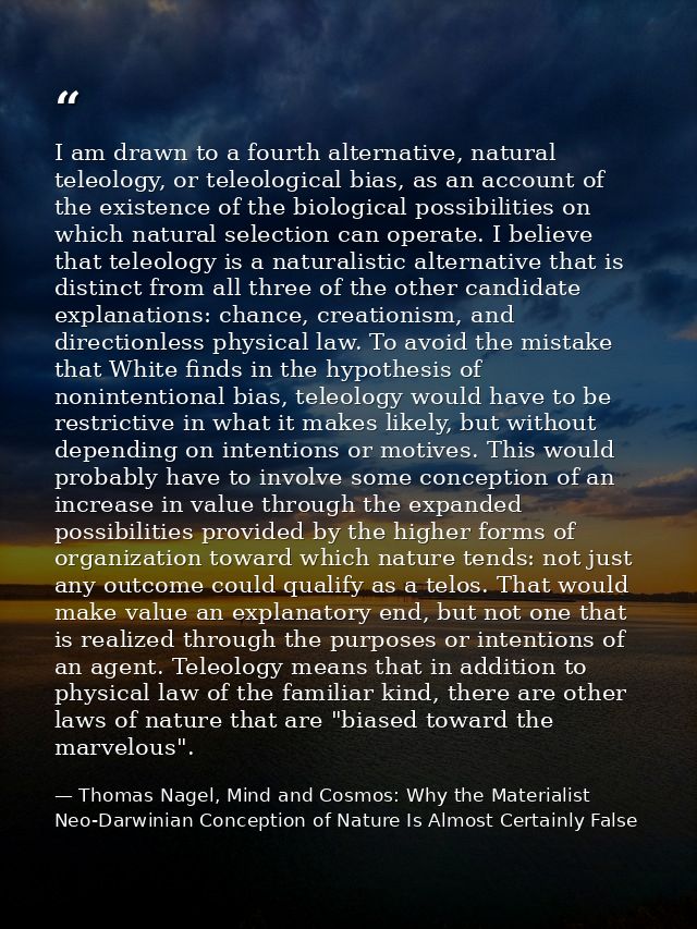 I am drawn to a fourth alternative, natural teleology, or teleological bias, as an account of the existence of the biolo — Thomas Nagel, Mind and Cosmos: Why the Materialist Neo-Darwinian Conception of Nature Is Almost Certainly False