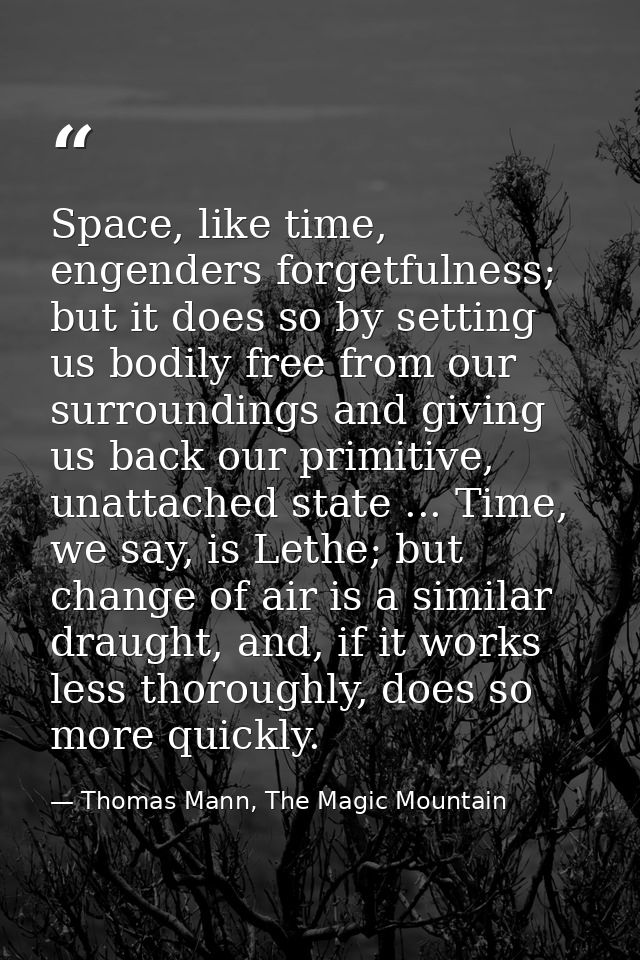 Space, like time, engenders forgetfulness; but it does so by setting us bodily free from our surroundings and giving us  — Thomas Mann, The Magic Mountain