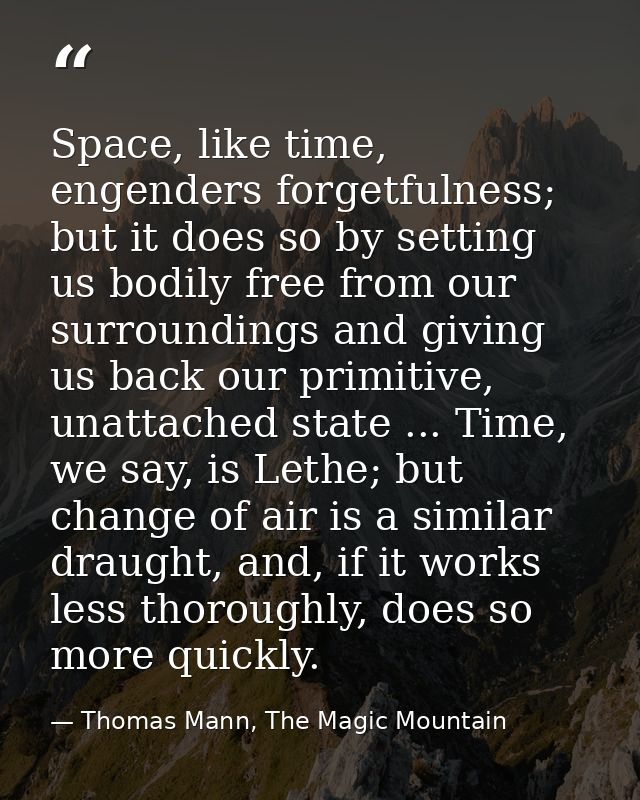 Space, like time, engenders forgetfulness; but it does so by setting us bodily free from our surroundings and giving us  — Thomas Mann, The Magic Mountain