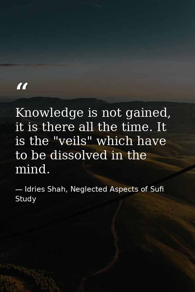 Knowledge is not gained, it is there all the time. It is the "veils" which have to be dissolved in the mind. — Idries Shah, Neglected Aspects of Sufi Study