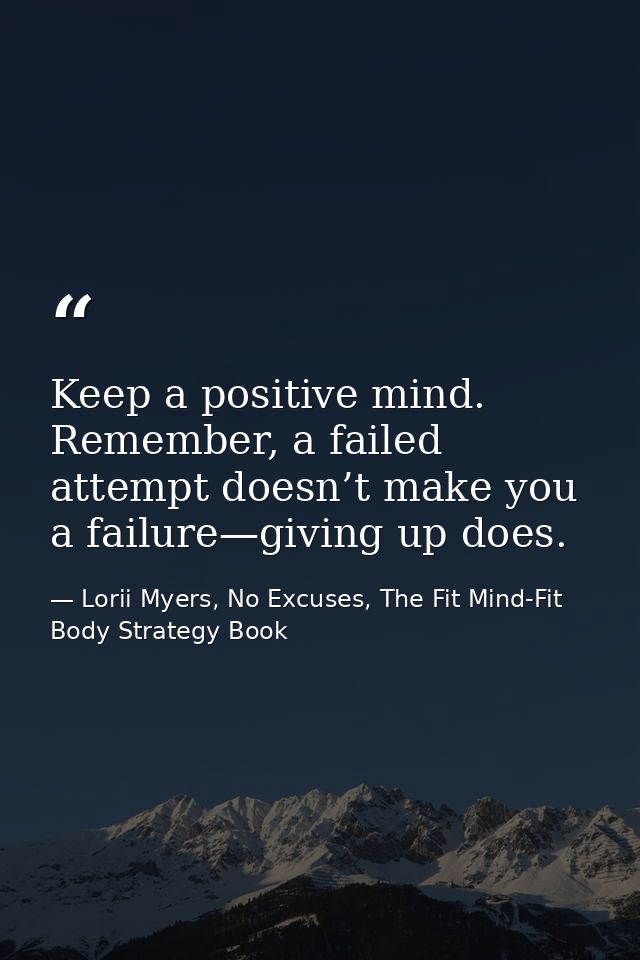 Keep a positive mind. Remember, a failed attempt doesn’t make you a failure—giving up does. — Lorii Myers, No Excuses, The Fit Mind-Fit Body Strategy Book