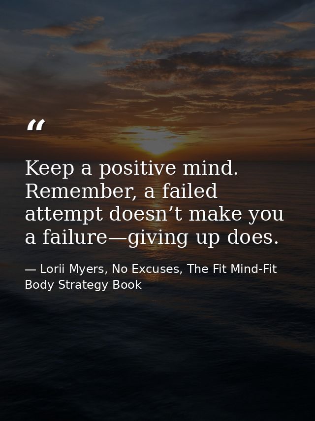 Keep a positive mind. Remember, a failed attempt doesn’t make you a failure—giving up does. — Lorii Myers, No Excuses, The Fit Mind-Fit Body Strategy Book