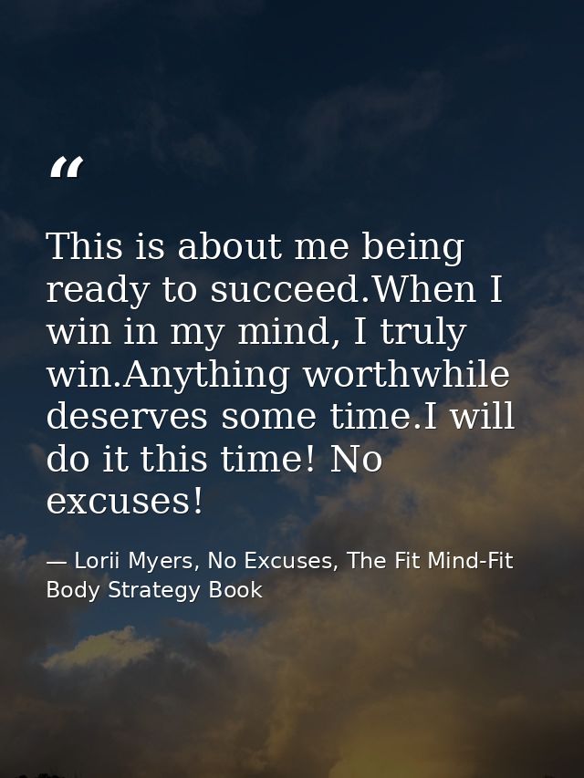 This is about me being ready to succeed.When I win in my mind, I truly win.Anything worthwhile deserves some time.I will — Lorii Myers, No Excuses, The Fit Mind-Fit Body Strategy Book