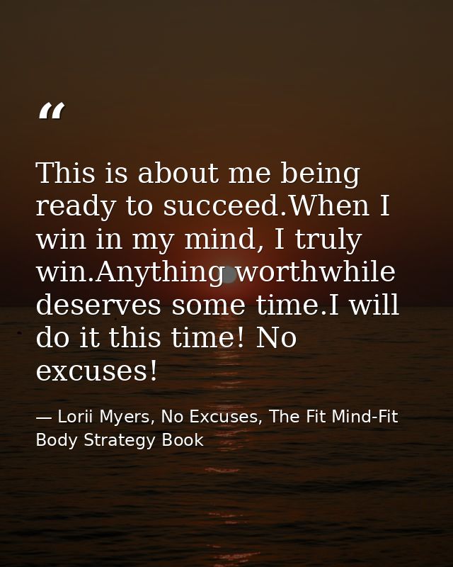 This is about me being ready to succeed.When I win in my mind, I truly win.Anything worthwhile deserves some time.I will — Lorii Myers, No Excuses, The Fit Mind-Fit Body Strategy Book