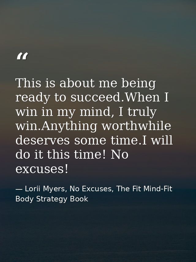 This is about me being ready to succeed.When I win in my mind, I truly win.Anything worthwhile deserves some time.I will — Lorii Myers, No Excuses, The Fit Mind-Fit Body Strategy Book