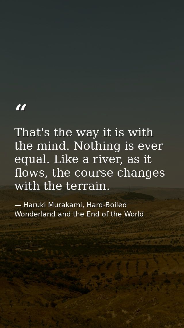 That's the way it is with the mind. Nothing is ever equal. Like a river, as it flows, the course changes with the terrai — Haruki Murakami, Hard-Boiled Wonderland and the End of the World