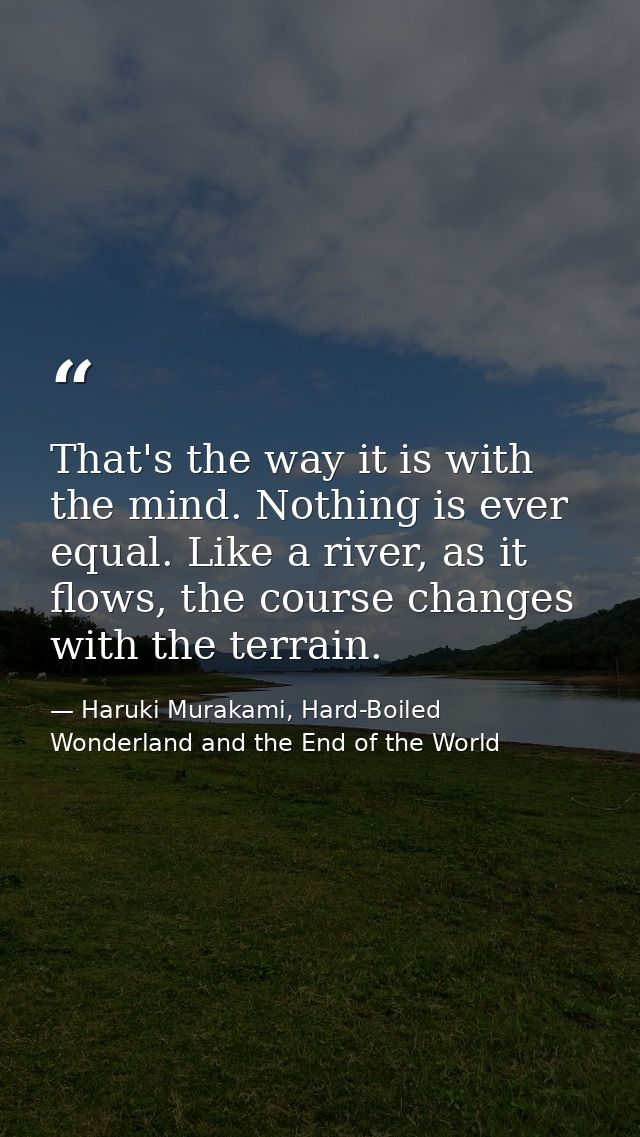 That's the way it is with the mind. Nothing is ever equal. Like a river, as it flows, the course changes with the terrai — Haruki Murakami, Hard-Boiled Wonderland and the End of the World