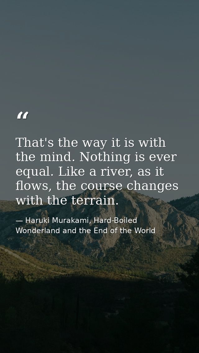 That's the way it is with the mind. Nothing is ever equal. Like a river, as it flows, the course changes with the terrai — Haruki Murakami, Hard-Boiled Wonderland and the End of the World
