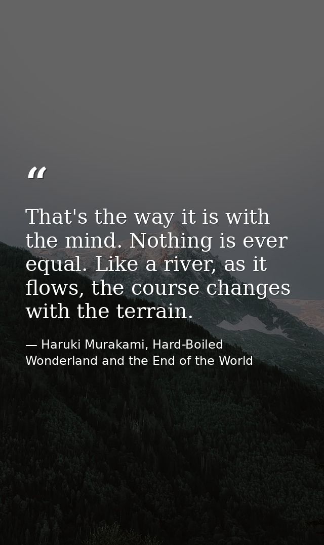 That's the way it is with the mind. Nothing is ever equal. Like a river, as it flows, the course changes with the terrai — Haruki Murakami, Hard-Boiled Wonderland and the End of the World