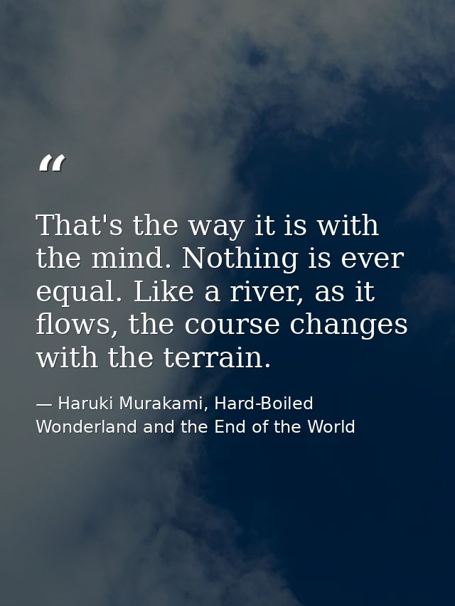 That's the way it is with the mind. Nothing is ever equal. Like a river, as it flows, the course changes with the terrai — Haruki Murakami, Hard-Boiled Wonderland and the End of the World