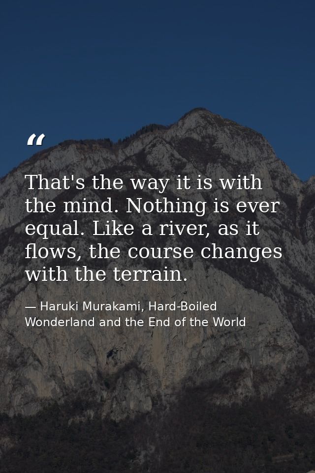 That's the way it is with the mind. Nothing is ever equal. Like a river, as it flows, the course changes with the terrai — Haruki Murakami, Hard-Boiled Wonderland and the End of the World