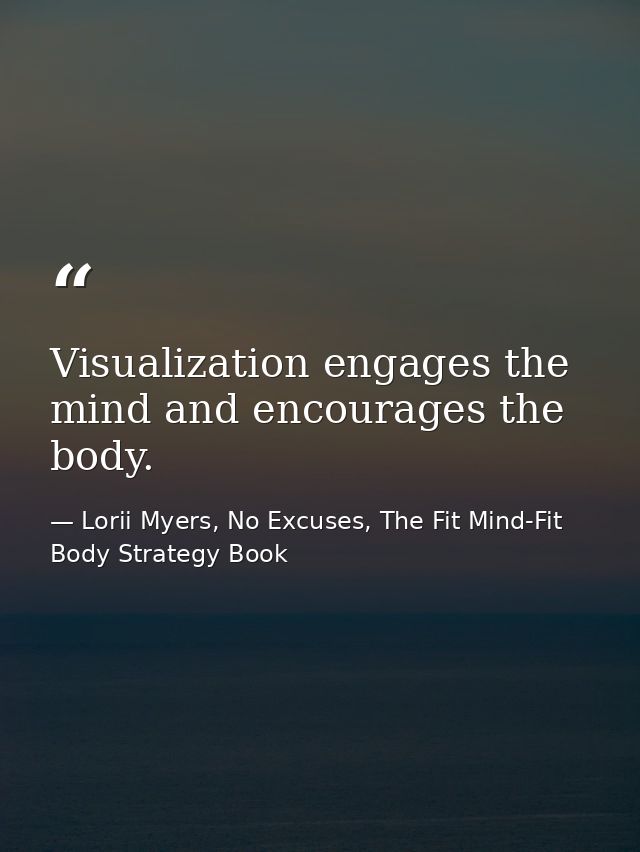 Visualization engages the mind and encourages the body. — Lorii Myers, No Excuses, The Fit Mind-Fit Body Strategy Book
