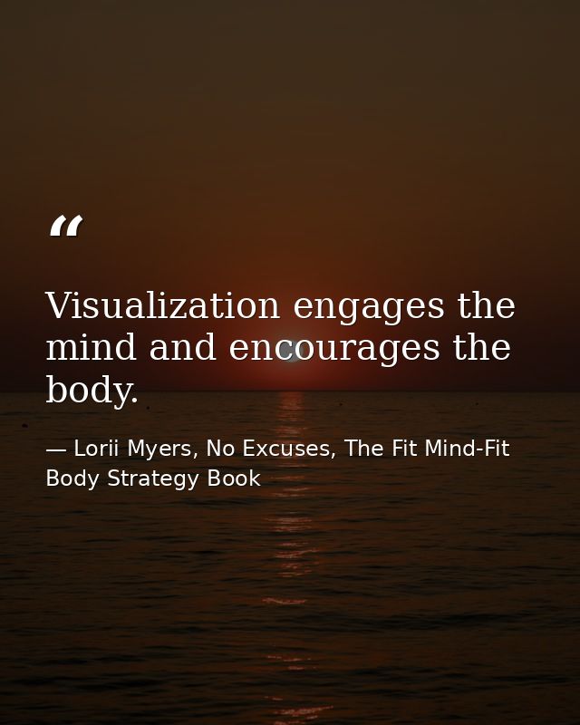 Visualization engages the mind and encourages the body. — Lorii Myers, No Excuses, The Fit Mind-Fit Body Strategy Book