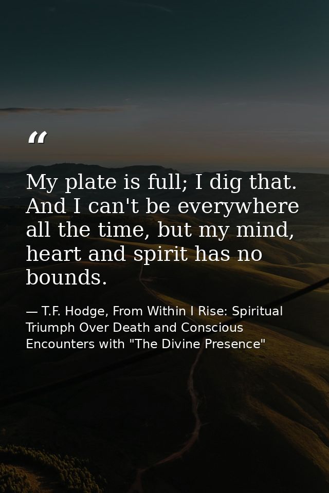 My plate is full; I dig that. And I can't be everywhere all the time, but my mind, heart and spirit has no bounds. — T.F. Hodge, From Within I Rise: Spiritual Triumph Over Death and Conscious Encounters with "The Divine Presence"