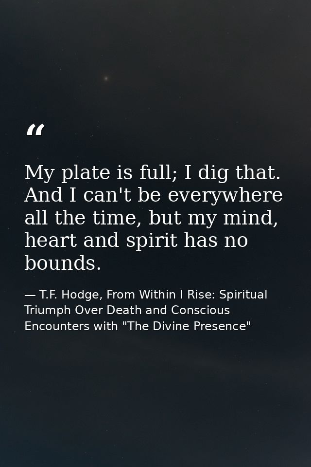 My plate is full; I dig that. And I can't be everywhere all the time, but my mind, heart and spirit has no bounds. — T.F. Hodge, From Within I Rise: Spiritual Triumph Over Death and Conscious Encounters with "The Divine Presence"