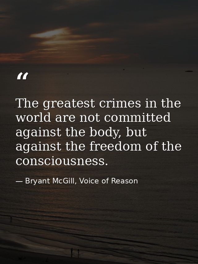 The greatest crimes in the world are not committed against the body, but against the freedom of the consciousness. — Bryant McGill, Voice of Reason