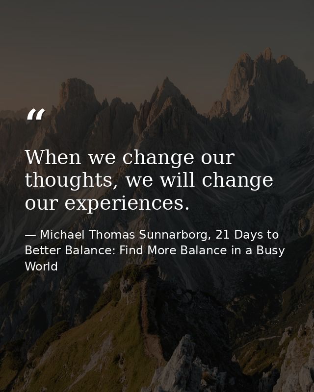 When we change our thoughts, we will change our experiences. — Michael Thomas Sunnarborg, 21 Days to Better Balance: Find More Balance in a Busy World