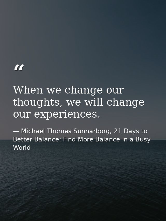 When we change our thoughts, we will change our experiences. — Michael Thomas Sunnarborg, 21 Days to Better Balance: Find More Balance in a Busy World