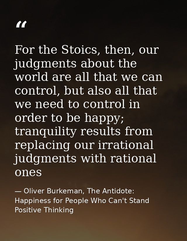 For the Stoics, then, our judgments about the world are all that we can control, but also all that we need to control in — Oliver Burkeman, The Antidote: Happiness for People Who Can't Stand Positive Thinking