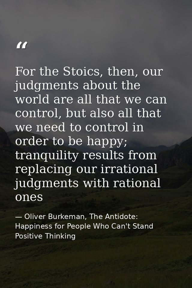 For the Stoics, then, our judgments about the world are all that we can control, but also all that we need to control in — Oliver Burkeman, The Antidote: Happiness for People Who Can't Stand Positive Thinking