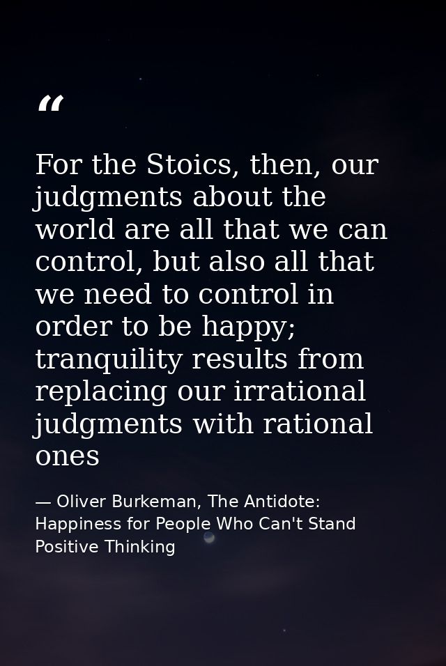 For the Stoics, then, our judgments about the world are all that we can control, but also all that we need to control in — Oliver Burkeman, The Antidote: Happiness for People Who Can't Stand Positive Thinking