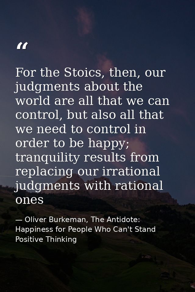 For the Stoics, then, our judgments about the world are all that we can control, but also all that we need to control in — Oliver Burkeman, The Antidote: Happiness for People Who Can't Stand Positive Thinking
