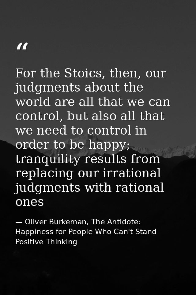 For the Stoics, then, our judgments about the world are all that we can control, but also all that we need to control in — Oliver Burkeman, The Antidote: Happiness for People Who Can't Stand Positive Thinking