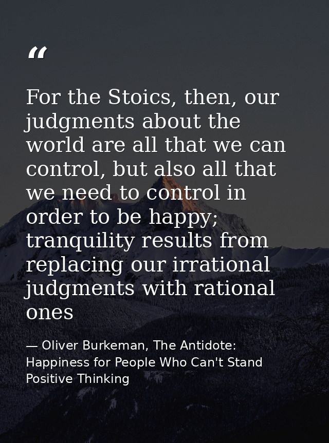 For the Stoics, then, our judgments about the world are all that we can control, but also all that we need to control in — Oliver Burkeman, The Antidote: Happiness for People Who Can't Stand Positive Thinking